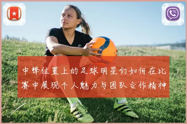 中锋位置上的足球明星们如何在比赛中展现个人魅力与团队合作精神