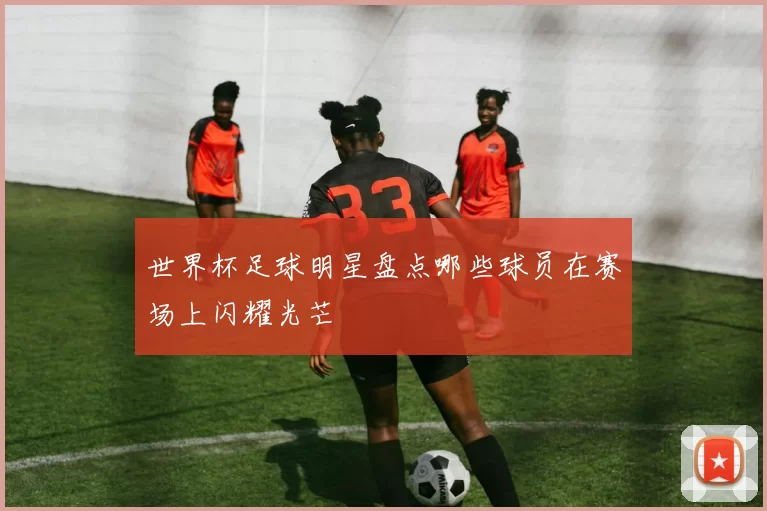 世界杯足球明星盘点哪些球员在赛场上闪耀光芒
