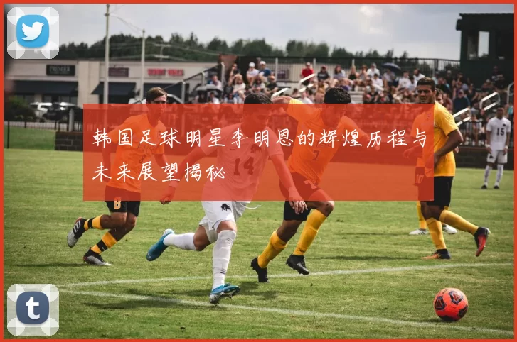 韩国足球明星李明恩的辉煌历程与未来展望揭秘