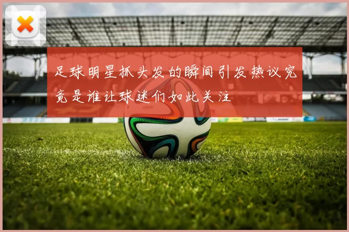 足球明星抓头发的瞬间引发热议究竟是谁让球迷们如此关注