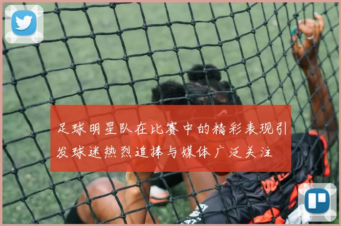 足球明星队在比赛中的精彩表现引发球迷热烈追捧与媒体广泛关注