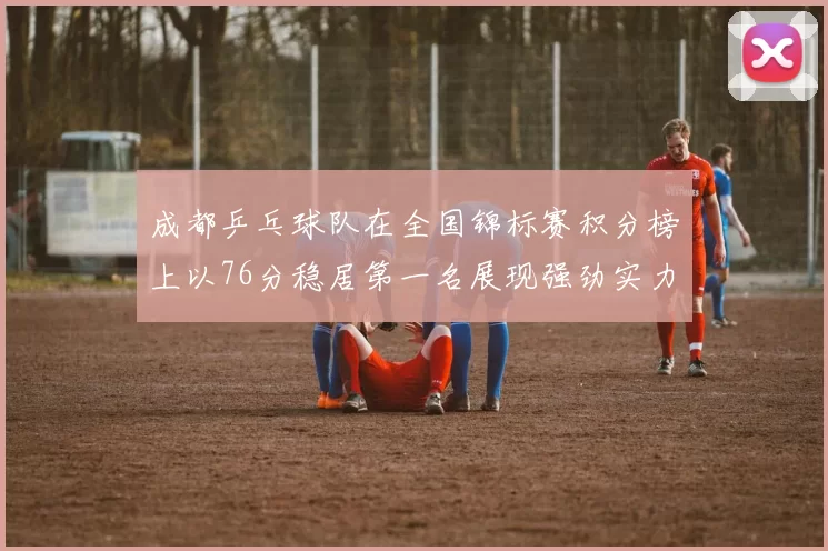 成都乒乓球队在全国锦标赛积分榜上以76分稳居第一名展现强劲实力