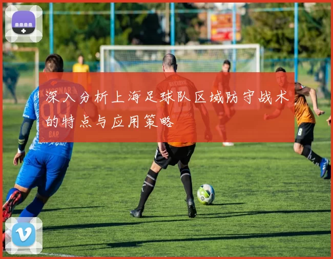 深入分析上海足球队区域防守战术的特点与应用策略