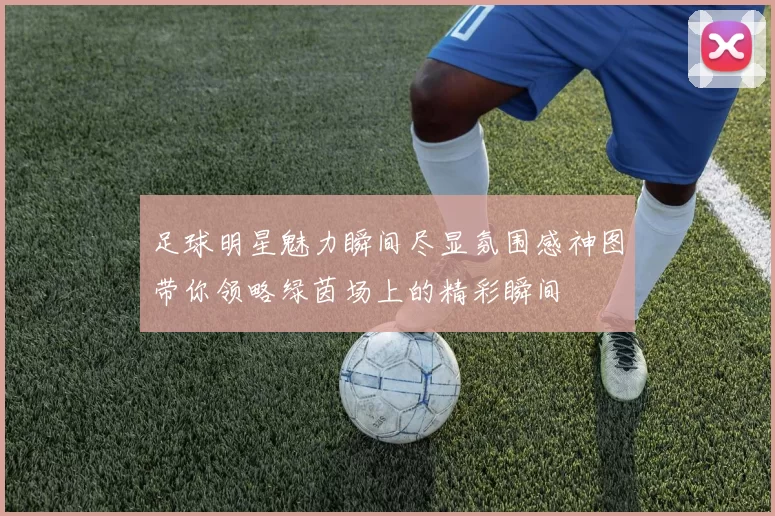 足球明星魅力瞬间尽显氛围感神图带你领略绿茵场上的精彩瞬间