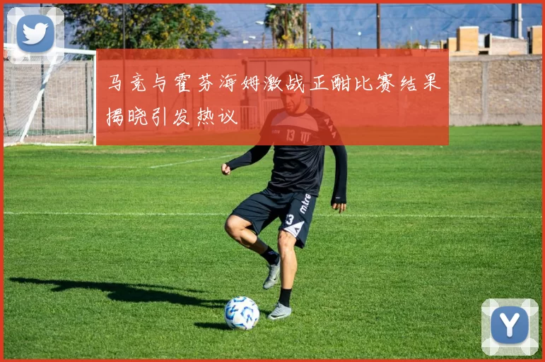 马竞与霍芬海姆激战正酣比赛结果揭晓引发热议