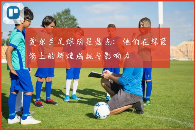 爱尔兰足球明星盘点：他们在绿茵场上的辉煌成就与影响力
