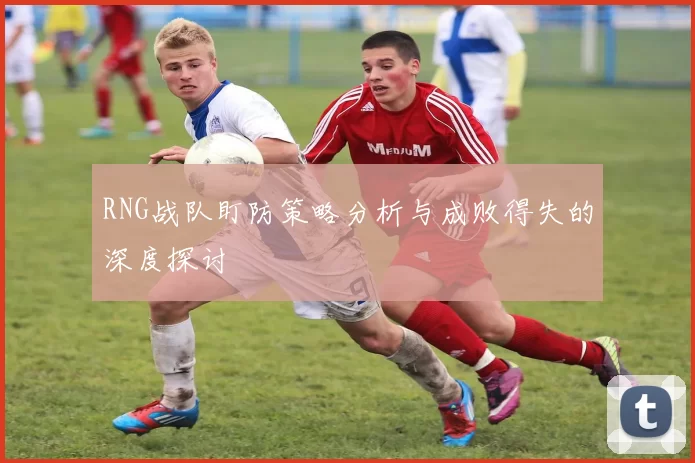 RNG战队盯防策略分析与成败得失的深度探讨