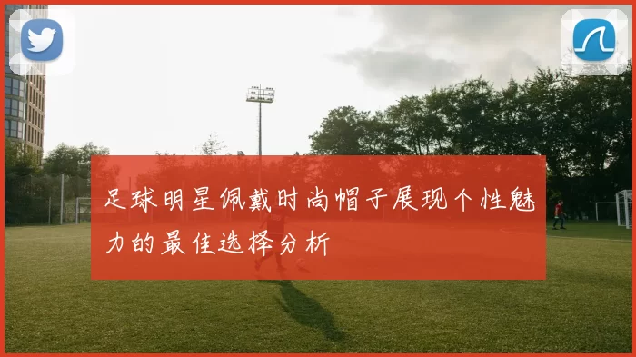 足球明星佩戴时尚帽子展现个性魅力的最佳选择分析