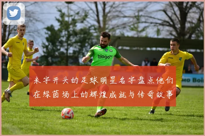 米字开头的足球明星名字盘点他们在绿茵场上的辉煌成就与传奇故事