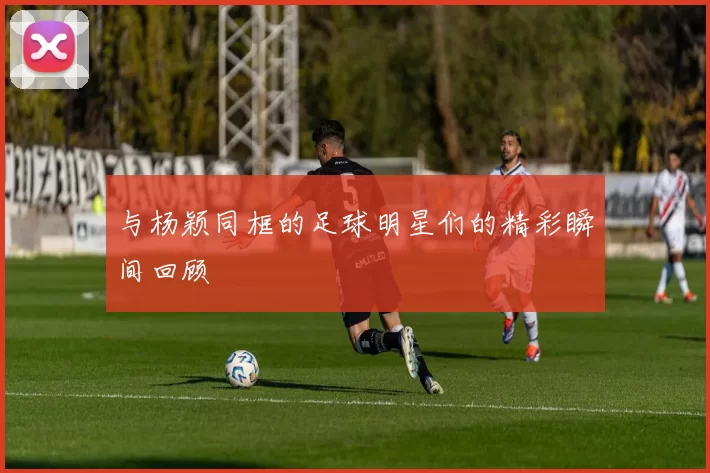 与杨颖同框的足球明星们的精彩瞬间回顾