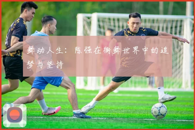 舞动人生：陈强在街舞世界中的追梦与坚持