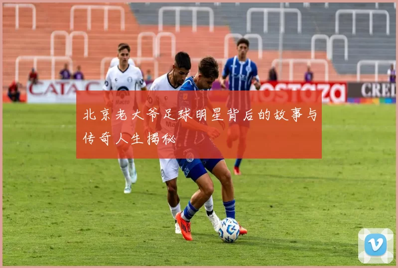 北京老大爷足球明星背后的故事与传奇人生揭秘