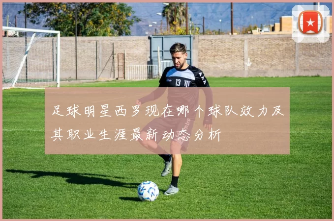足球明星西罗现在哪个球队效力及其职业生涯最新动态分析
