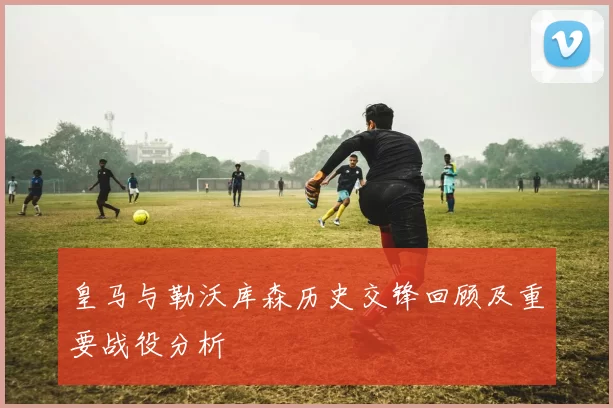 皇马与勒沃库森历史交锋回顾及重要战役分析