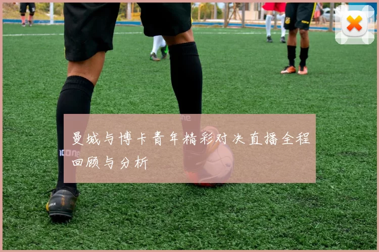 曼城与博卡青年精彩对决直播全程回顾与分析