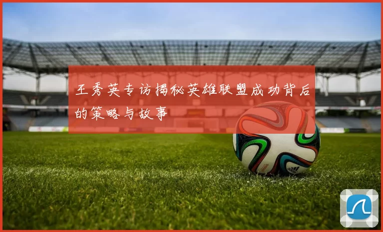 王秀英专访揭秘英雄联盟成功背后的策略与故事
