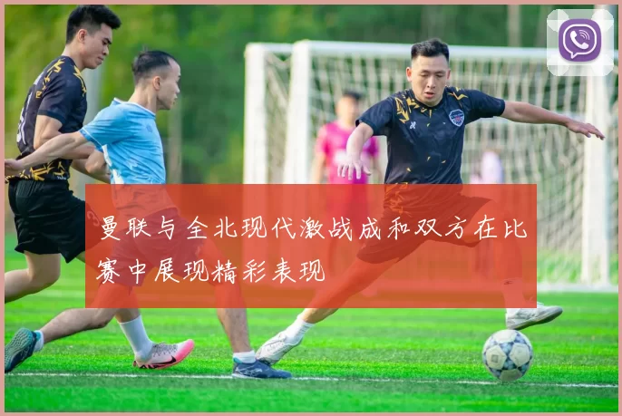 曼联与全北现代激战成和双方在比赛中展现精彩表现