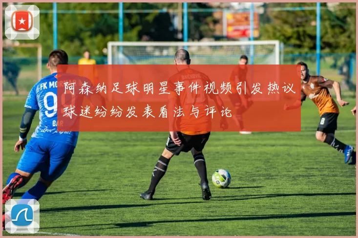 阿森纳足球明星事件视频引发热议球迷纷纷发表看法与评论