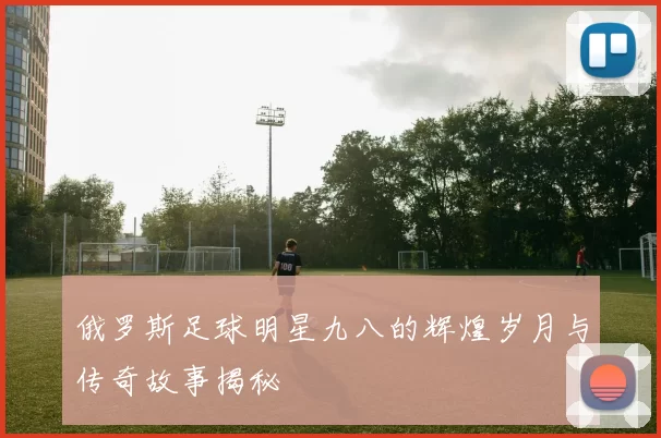 俄罗斯足球明星九八的辉煌岁月与传奇故事揭秘