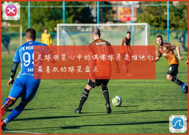 足球明星心中的偶像球员是谁他们最喜欢的球星盘点