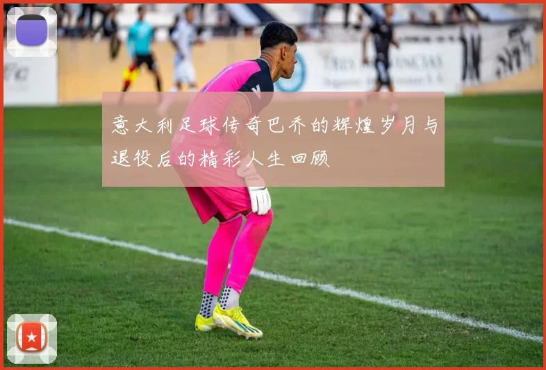 意大利足球传奇巴乔的辉煌岁月与退役后的精彩人生回顾