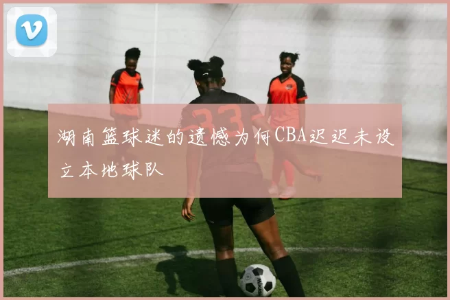湖南篮球迷的遗憾为何CBA迟迟未设立本地球队