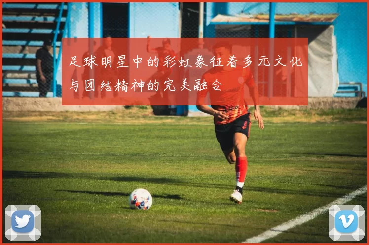 足球明星中的彩虹象征着多元文化与团结精神的完美融合