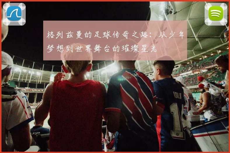 格列兹曼的足球传奇之路：从少年梦想到世界舞台的璀璨星光