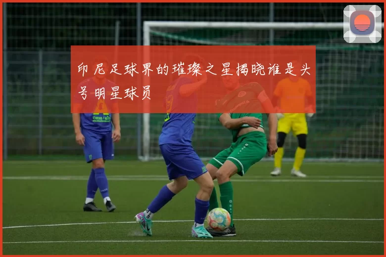 印尼足球界的璀璨之星揭晓谁是头号明星球员