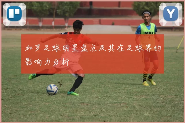 加罗足球明星盘点及其在足球界的影响力分析