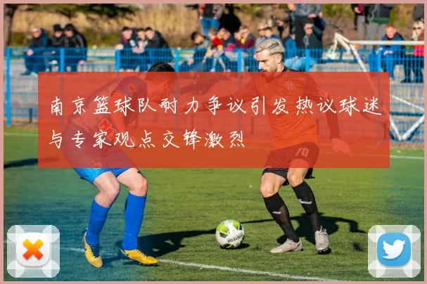 南京篮球队耐力争议引发热议球迷与专家观点交锋激烈