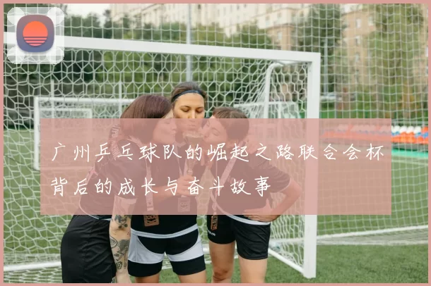广州乒乓球队的崛起之路联合会杯背后的成长与奋斗故事