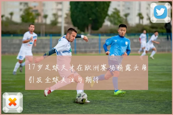 17岁足球天才在欧洲赛场崭露头角引发全球关注与期待