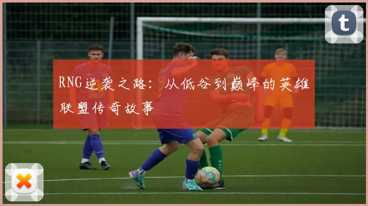 RNG逆袭之路：从低谷到巅峰的英雄联盟传奇故事