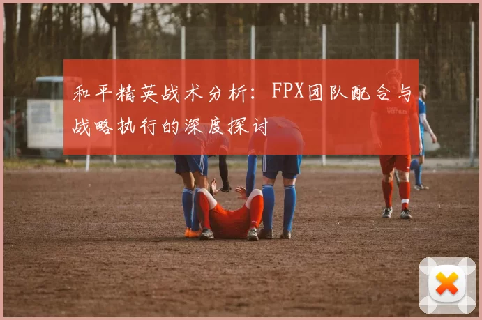 和平精英战术分析：FPX团队配合与战略执行的深度探讨