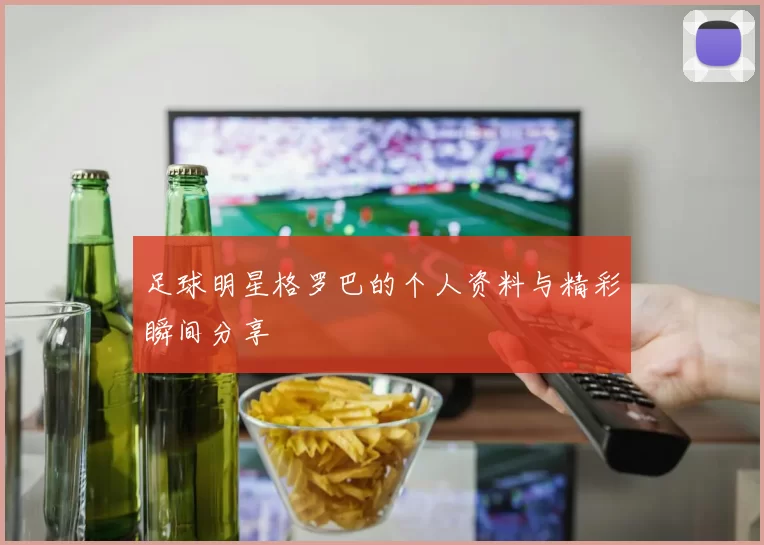 足球明星格罗巴的个人资料与精彩瞬间分享