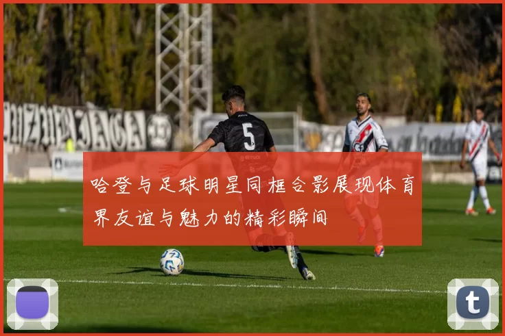 哈登与足球明星同框合影展现体育界友谊与魅力的精彩瞬间