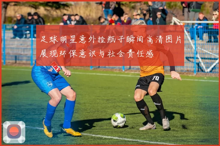 足球明星意外捡瓶子瞬间高清图片展现环保意识与社会责任感