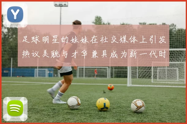 足球明星的妹妹在社交媒体上引发热议美貌与才华兼具成为新一代时尚偶像