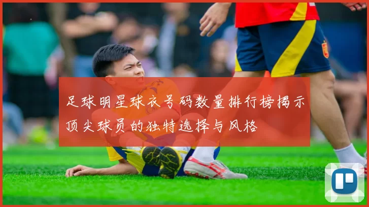 足球明星球衣号码数量排行榜揭示顶尖球员的独特选择与风格