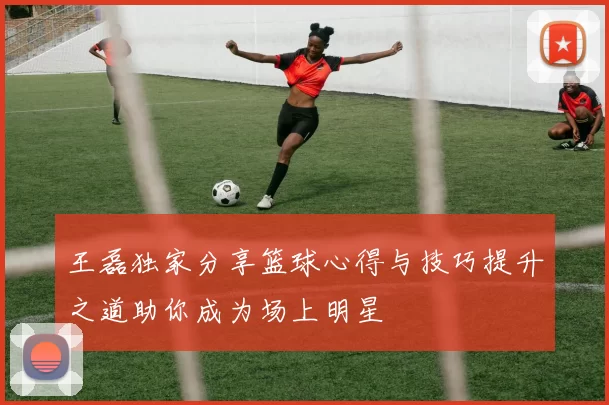 王磊独家分享篮球心得与技巧提升之道助你成为场上明星