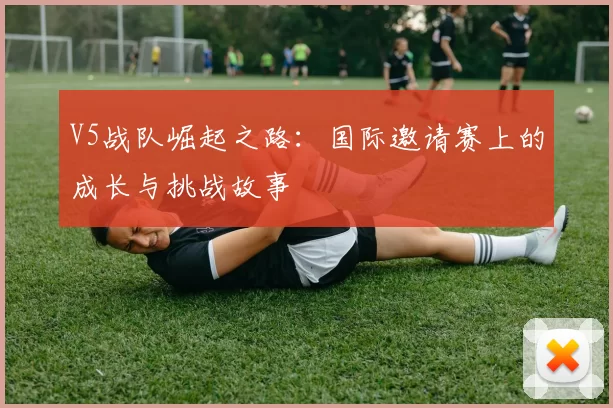 V5战队崛起之路：国际邀请赛上的成长与挑战故事